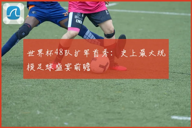 世界杯48队扩军首秀:史上最大规模足球盛宴前瞻