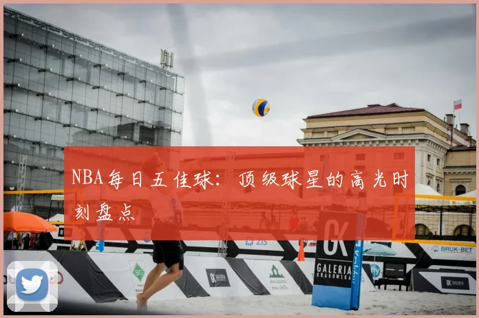 NBA每日五佳球：顶级球星的高光时刻盘点