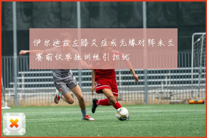 伊尔迪兹左膝炎症或无缘对阵米兰 赛前仅单独训练引担忧