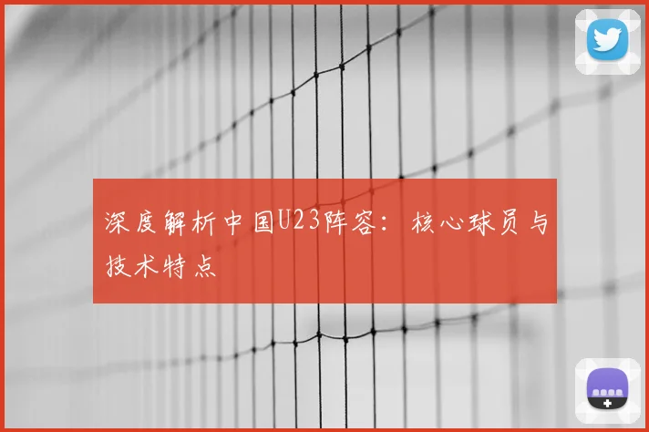 深度解析中国U23阵容：核心球员与技术特点
