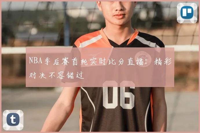 NBA季后赛首轮实时比分直播：精彩对决不容错过