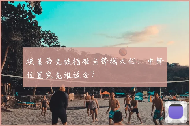 埃基蒂克被指难当锋线大任，中锋位置究竟谁适合？