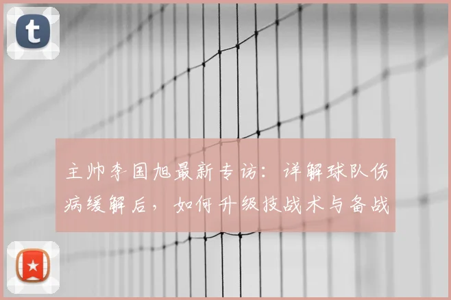 主帅李国旭最新专访：详解球队伤病缓解后，如何升级技战术与备战策略