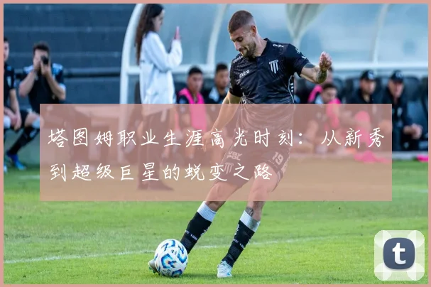 塔图姆职业生涯高光时刻：从新秀到超级巨星的蜕变之路