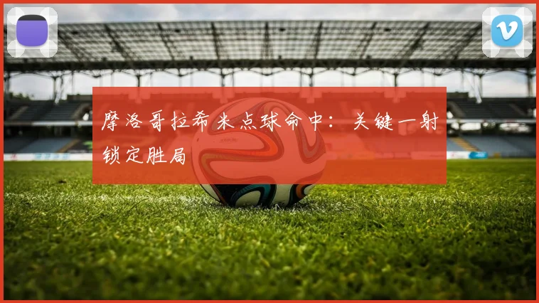 摩洛哥拉希米点球命中：关键一射锁定胜局