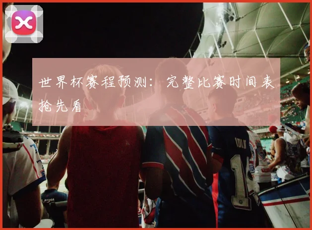 世界杯赛程预测:完整比赛时间表抢先看