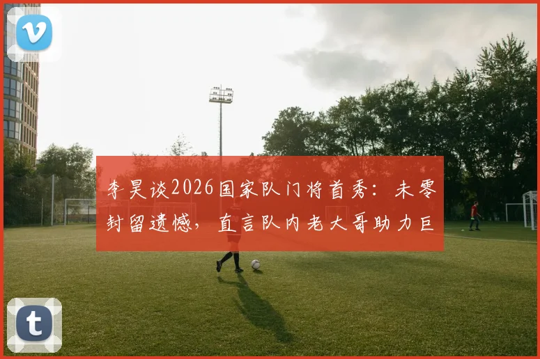 李昊谈2026国家队门将首秀：未零封留遗憾，直言队内老大哥助力巨大