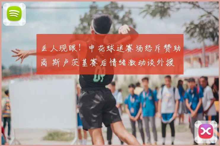 丢人现眼！申花球迷赛场怒斥赞助商 斯卢茨基赛后情绪激动谈外援