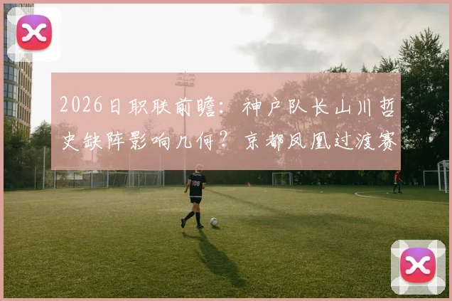 2026日职联前瞻：神户队长山川哲史缺阵影响几何？京都凤凰过渡赛季挣扎原因解析
