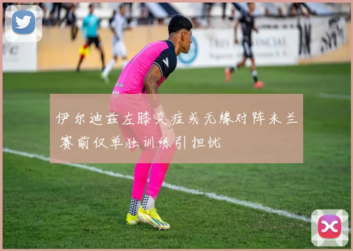 伊尔迪兹左膝炎症或无缘对阵米兰 赛前仅单独训练引担忧