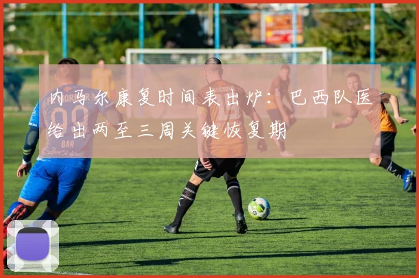 内马尔康复时间表出炉：巴西队医给出两至三周关键恢复期