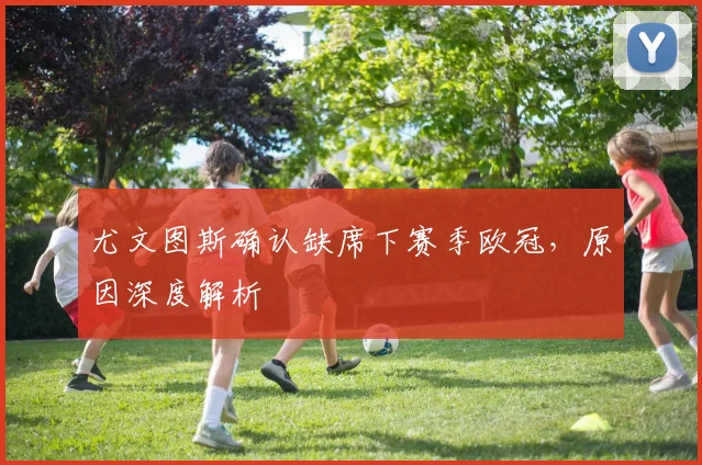 尤文图斯确认缺席下赛季欧冠，原因深度解析