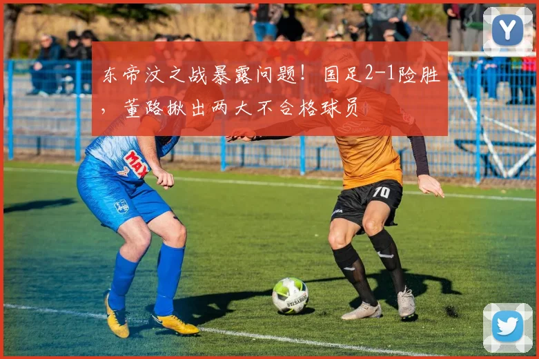 东帝汶之战暴露问题！国足2-1险胜，董路揪出两大不合格球员