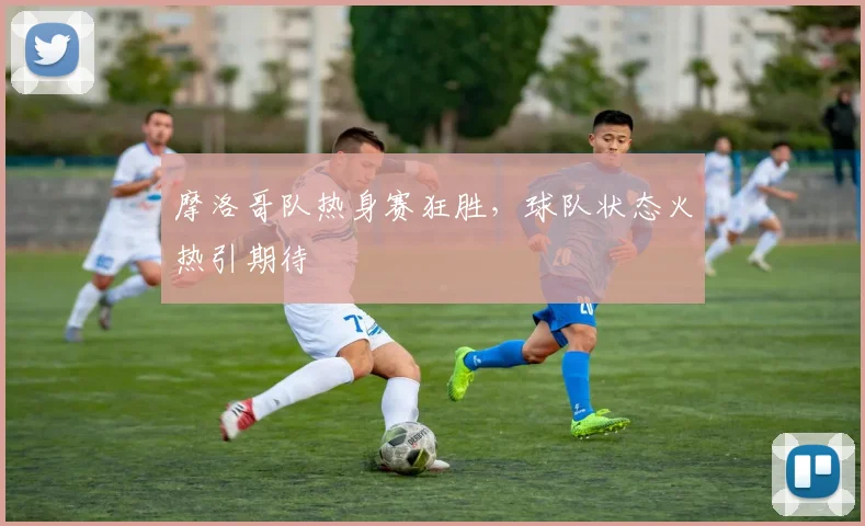 摩洛哥队热身赛狂胜，球队状态火热引期待
