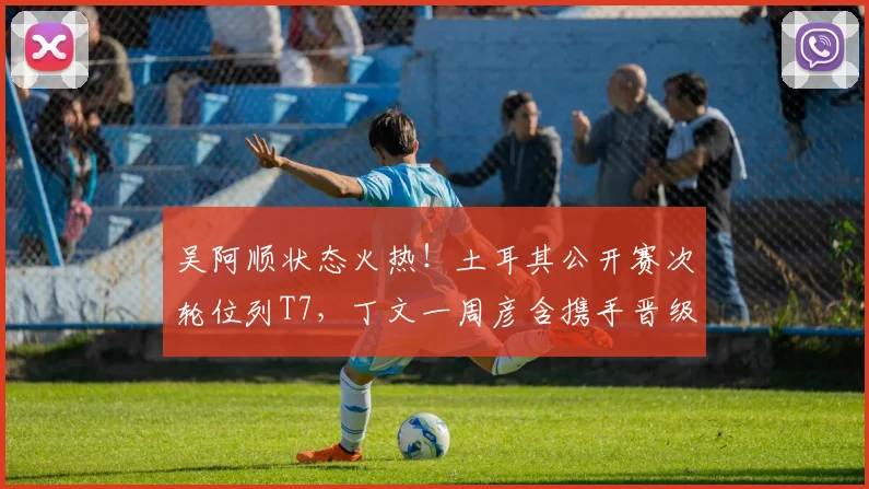 吴阿顺状态火热！土耳其公开赛次轮位列T7，丁文一周彦含携手晋级
