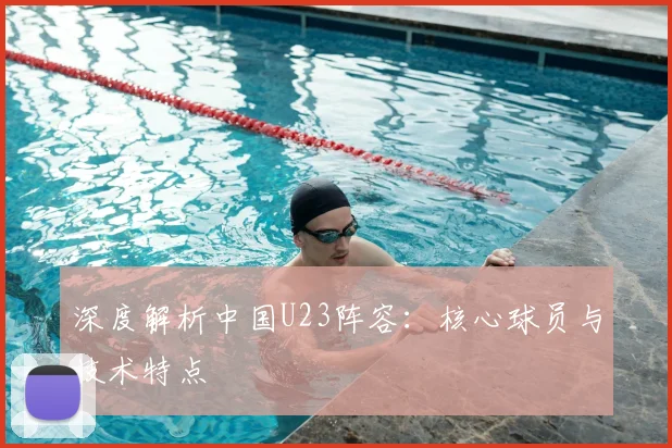 深度解析中国U23阵容：核心球员与技术特点
