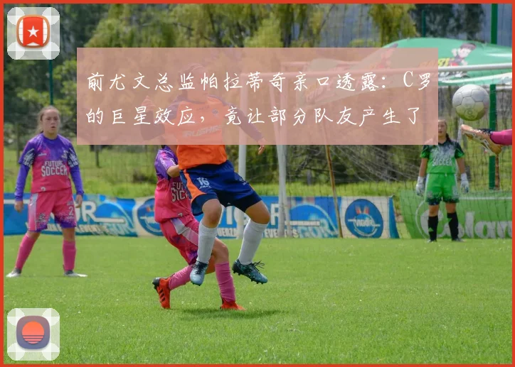 前尤文总监帕拉蒂奇亲口透露：C罗的巨星效应，竟让部分队友产生了依赖心理？