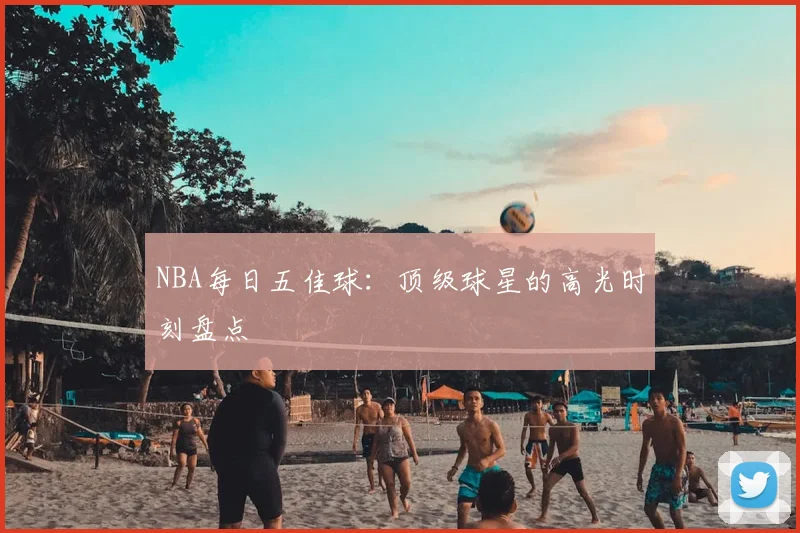 NBA每日五佳球：顶级球星的高光时刻盘点